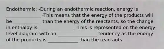 Endothermic: -During an endothermic reaction, energy is _______________ -This means that the energy of the products will be ____________ than the energy of the reactants, so the change in enthalpy is _______________. -This is represented on the energy-level diagram with an _________________ tendency as the energy of the products is _____________ than the reactants.