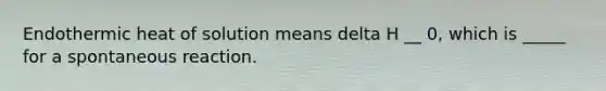 Endothermic heat of solution means delta H __ 0, which is _____ for a spontaneous reaction.