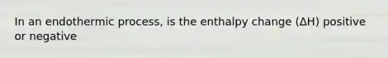 In an endothermic process, is the enthalpy change (ΔH) positive or negative