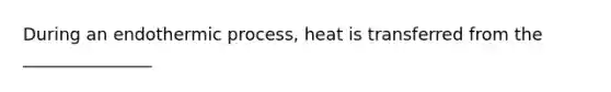 During an endothermic process, heat is transferred from the _______________