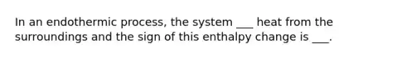 In an endothermic process, the system ___ heat from the surroundings and the sign of this enthalpy change is ___.