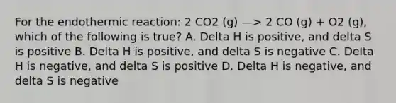 For the endothermic reaction: 2 CO2 (g) —> 2 CO (g) + O2 (g), which of the following is true? A. Delta H is positive, and delta S is positive B. Delta H is positive, and delta S is negative C. Delta H is negative, and delta S is positive D. Delta H is negative, and delta S is negative