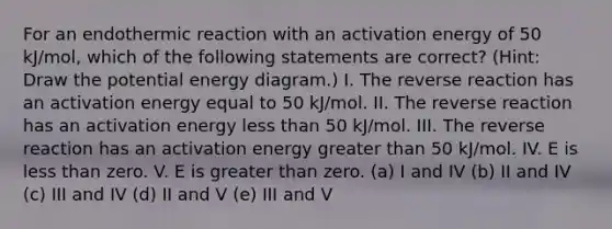 For an endothermic reaction with an activation energy of 50 kJ/mol, which of the following statements are correct? (Hint: Draw the potential energy diagram.) I. The reverse reaction has an activation energy equal to 50 kJ/mol. II. The reverse reaction has an activation energy less than 50 kJ/mol. III. The reverse reaction has an activation energy greater than 50 kJ/mol. IV. E is less than zero. V. E is greater than zero. (a) I and IV (b) II and IV (c) III and IV (d) II and V (e) III and V