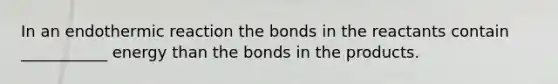 In an endothermic reaction the bonds in the reactants contain ___________ energy than the bonds in the products.