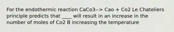 For the endothermic reaction CaCo3--> Cao + Co2 Le Chateliers principle predicts that ____ will result in an increase in the number of moles of Co2 B increasing the temperature