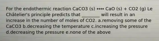 For the endothermic reaction CaCO3 (s) ↔↔ CaO (s) + CO2 (g) Le Châtelier's principle predicts that ________ will result in an increase in the number of moles of CO2. a.removing some of the CaCO3 b.decreasing the temperature c.increasing the pressure d.decreasing the pressure e.none of the above