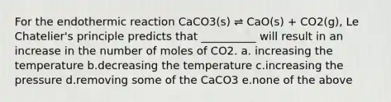 For the endothermic reaction CaCO3(s) ⇌ CaO(s) + CO2(g), Le Chatelier's principle predicts that __________ will result in an increase in the number of moles of CO2. a. increasing the temperature b.decreasing the temperature c.increasing the pressure d.removing some of the CaCO3 e.none of the above