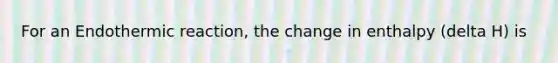 For an Endothermic reaction, the change in enthalpy (delta H) is