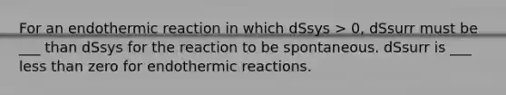 For an endothermic reaction in which dSsys > 0, dSsurr must be ___ than dSsys for the reaction to be spontaneous. dSsurr is ___ less than zero for endothermic reactions.