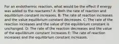 For an endothermic reaction, what would be the effect if energy was added to the reactants? A: Both the rate of reaction and equilibrium constant increases. B: The rate of reaction increases and the value equilibrium constant decreases. C: The rate of the reaction increases and the value of the equilibrium constant is unchanged. D: The rate of the reaction decreases and the value of the equilibrium constant increases E: The rate of reaction increases and the equilibrium constant increases.