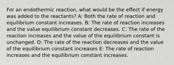 For an endothermic reaction, what would be the effect if energy was added to the reactants? A: Both the rate of reaction and equilibrium constant increases. B: The rate of reaction increases and the value equilibrium constant decreases. C: The rate of the reaction increases and the value of the equilibrium constant is unchanged. D: The rate of the reaction decreases and the value of the equilibrium constant increases E: The rate of reaction increases and the equilibrium constant increases.