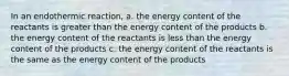 In an endothermic reaction, a. the energy content of the reactants is greater than the energy content of the products b. the energy content of the reactants is less than the energy content of the products c. the energy content of the reactants is the same as the energy content of the products