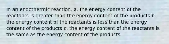 In an endothermic reaction, a. the energy content of the reactants is greater than the energy content of the products b. the energy content of the reactants is less than the energy content of the products c. the energy content of the reactants is the same as the energy content of the products