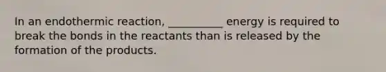 In an endothermic reaction, __________ energy is required to break the bonds in the reactants than is released by the formation of the products.