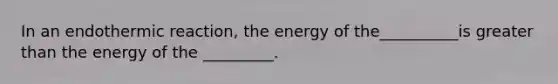 In an endothermic reaction, the energy of the__________is greater than the energy of the _________.