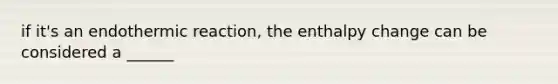 if it's an endothermic reaction, the enthalpy change can be considered a ______