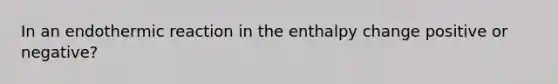 In an endothermic reaction in the enthalpy change positive or negative?