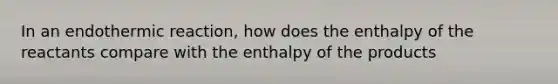 In an endothermic reaction, how does the enthalpy of the reactants compare with the enthalpy of the products