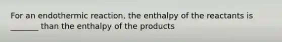 For an endothermic reaction, the enthalpy of the reactants is _______ than the enthalpy of the products