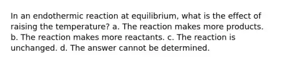 In an endothermic reaction at equilibrium, what is the effect of raising the temperature? a. The reaction makes more products. b. The reaction makes more reactants. c. The reaction is unchanged. d. The answer cannot be determined.