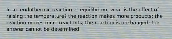 In an endothermic reaction at equilibrium, what is the effect of raising the temperature? the reaction makes more products; the reaction makes more reactants; the reaction is unchanged; the answer cannot be determined