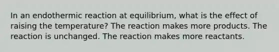 In an endothermic reaction at equilibrium, what is the effect of raising the temperature? The reaction makes more products. The reaction is unchanged. The reaction makes more reactants.