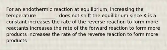 For an endothermic reaction at equilibrium, increasing the temperature ________. does not shift the equilibrium since K is a constant increases the rate of the reverse reaction to form more reactants increases the rate of the forward reaction to form more products increases the rate of the reverse reaction to form more products