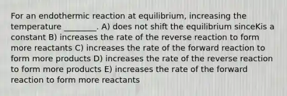 For an endothermic reaction at equilibrium, increasing the temperature ________. A) does not shift the equilibrium sinceKis a constant B) increases the rate of the reverse reaction to form more reactants C) increases the rate of the forward reaction to form more products D) increases the rate of the reverse reaction to form more products E) increases the rate of the forward reaction to form more reactants