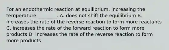 For an endothermic reaction at equilibrium, increasing the temperature ________. A. does not shift the equilibrium B. increases the rate of the reverse reaction to form more reactants C. increases the rate of the forward reaction to form more products D. increases the rate of the reverse reaction to form more products