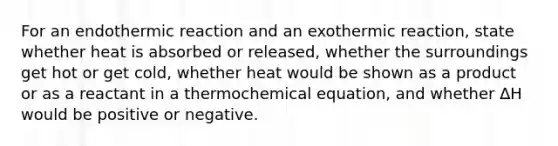 For an endothermic reaction and an exothermic reaction, state whether heat is absorbed or released, whether the surroundings get hot or get cold, whether heat would be shown as a product or as a reactant in a thermochemical equation, and whether ∆H would be positive or negative.