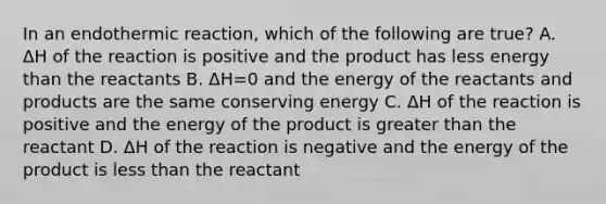 In an endothermic reaction, which of the following are true? A. ΔH of the reaction is positive and the product has less energy than the reactants B. ΔH=0 and the energy of the reactants and products are the same conserving energy C. ΔH of the reaction is positive and the energy of the product is greater than the reactant D. ΔH of the reaction is negative and the energy of the product is less than the reactant