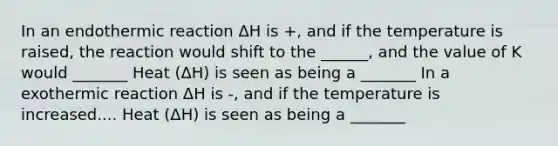 In an endothermic reaction ΔH is +, and if the temperature is raised, the reaction would shift to the ______, and the value of K would _______ Heat (ΔH) is seen as being a _______ In a exothermic reaction ΔH is -, and if the temperature is increased.... Heat (ΔH) is seen as being a _______