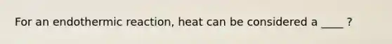 For an endothermic reaction, heat can be considered a ____ ?