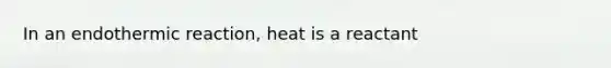 In an endothermic reaction, heat is a reactant