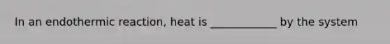 In an endothermic reaction, heat is ____________ by the system