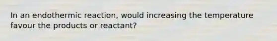 In an endothermic reaction, would increasing the temperature favour the products or reactant?