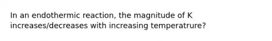 In an endothermic reaction, the magnitude of K increases/decreases with increasing temperatrure?