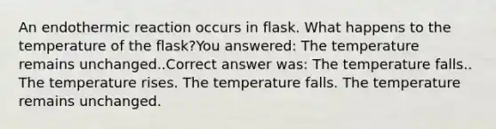 An endothermic reaction occurs in flask. What happens to the temperature of the flask?You answered: The temperature remains unchanged..Correct answer was: The temperature falls.. The temperature rises. The temperature falls. The temperature remains unchanged.