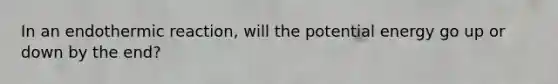 In an endothermic reaction, will the potential energy go up or down by the end?