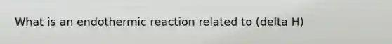 What is an endothermic reaction related to (delta H)