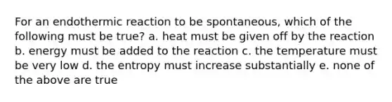 For an endothermic reaction to be spontaneous, which of the following must be true? a. heat must be given off by the reaction b. energy must be added to the reaction c. the temperature must be very low d. the entropy must increase substantially e. none of the above are true