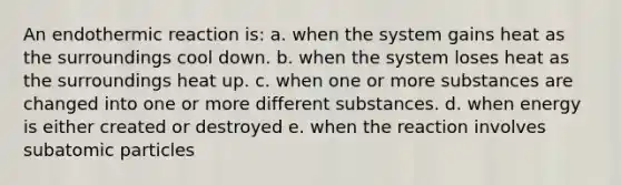 An endothermic reaction is: a. when the system gains heat as the surroundings cool down. b. when the system loses heat as the surroundings heat up. c. when one or more substances are changed into one or more different substances. d. when energy is either created or destroyed e. when the reaction involves subatomic particles