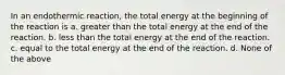 In an endothermic reaction, the total energy at the beginning of the reaction is a. greater than the total energy at the end of the reaction. b. less than the total energy at the end of the reaction. c. equal to the total energy at the end of the reaction. d. None of the above