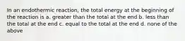 In an endothermic reaction, the total energy at the beginning of the reaction is a. greater than the total at the end b. less than the total at the end c. equal to the total at the end d. none of the above