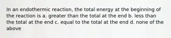 In an endothermic reaction, the total energy at the beginning of the reaction is a. greater than the total at the end b. less than the total at the end c. equal to the total at the end d. none of the above