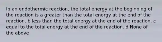 In an endothermic reaction, the total energy at the beginning of the reaction is a greater than the total energy at the end of the reaction. b less than the total energy at the end of the reaction. c equal to the total energy at the end of the reaction. d None of the above