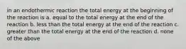 in an endothermic reaction the total energy at the beginning of the reaction is a. equal to the total energy at the end of the reaction b. less than the total energy at the end of the reaction c. greater than the total energy at the end of the reaction d. none of the above