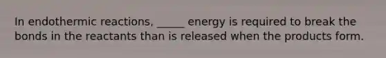 In endothermic reactions, _____ energy is required to break the bonds in the reactants than is released when the products form.