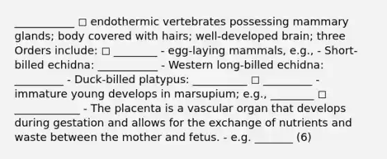 ___________ ◻ endothermic vertebrates possessing mammary glands; body covered with hairs; well-developed brain; three Orders include: ◻ ________ - egg-laying mammals, e.g., - Short-billed echidna: ___________ - Western long-billed echidna: _________ - Duck-billed platypus: __________ ◻ _________ - immature young develops in marsupium; e.g., ________ ◻ ____________ - The placenta is a vascular organ that develops during gestation and allows for the exchange of nutrients and waste between the mother and fetus. - e.g. _______ (6)