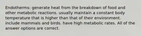 Endotherms: generate heat from the breakdown of food and other metabolic reactions. usually maintain a constant body temperature that is higher than that of their environment. include mammals and birds. have high metabolic rates. All of the answer options are correct.